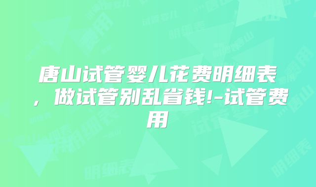 唐山试管婴儿花费明细表，做试管别乱省钱!-试管费用