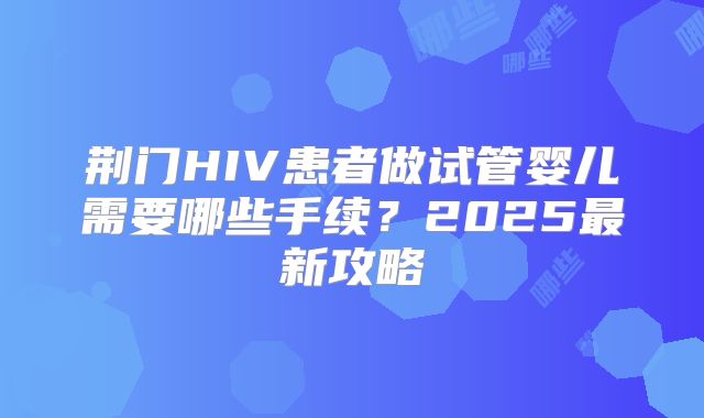 荆门HIV患者做试管婴儿需要哪些手续？2025最新攻略