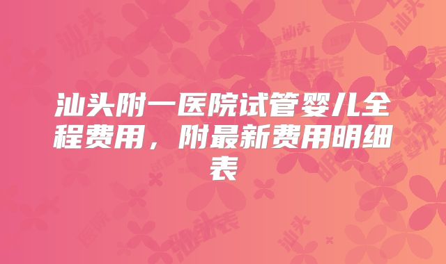 汕头附一医院试管婴儿全程费用，附最新费用明细表