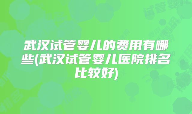 武汉试管婴儿的费用有哪些(武汉试管婴儿医院排名比较好)