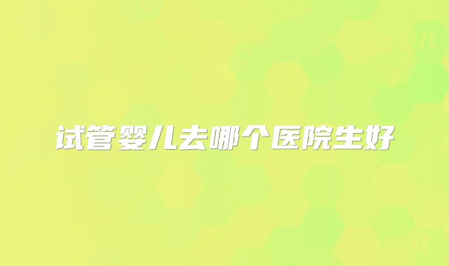 试管婴儿去哪个医院生好