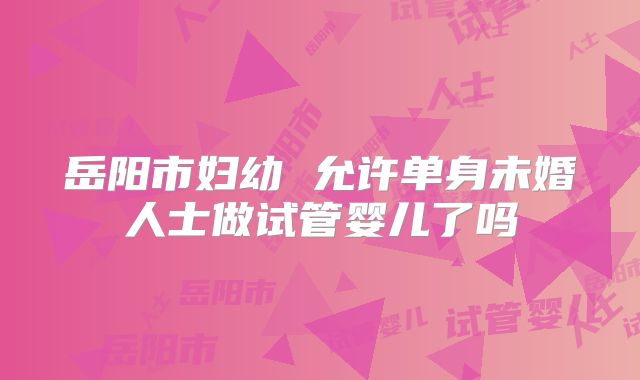 岳阳市妇幼 允许单身未婚人士做试管婴儿了吗