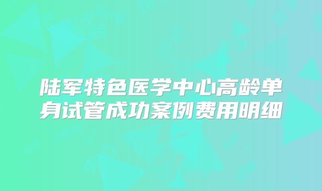 陆军特色医学中心高龄单身试管成功案例费用明细