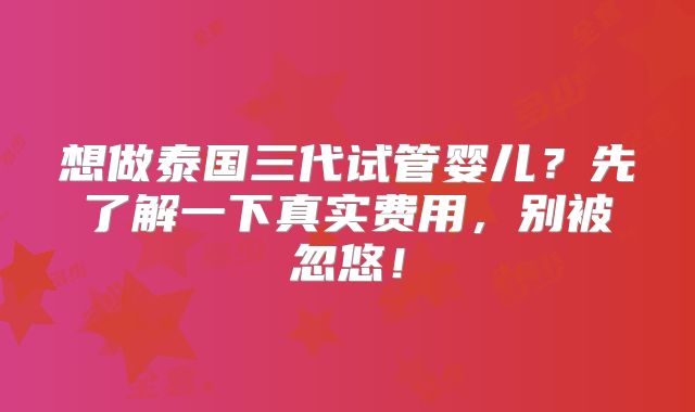 想做泰国三代试管婴儿?先了解一下真实费用,别被忽悠!