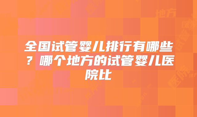 全国试管婴儿排行有哪些？哪个地方的试管婴儿医院比