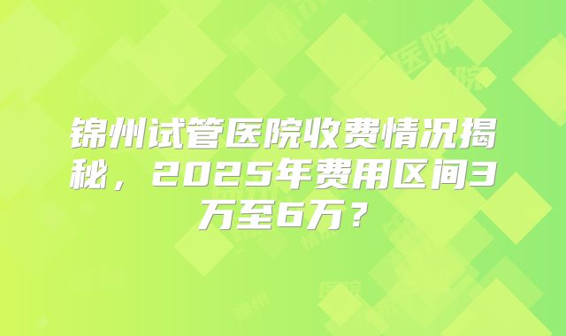 锦州试管医院收费情况揭秘，2025年费用区间3万至6万？