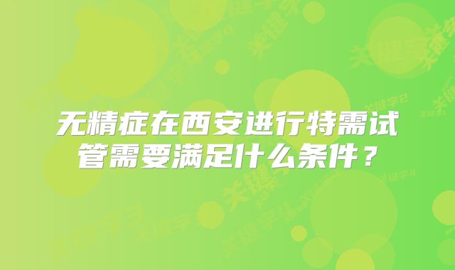 无精症在西安进行特需试管需要满足什么条件？