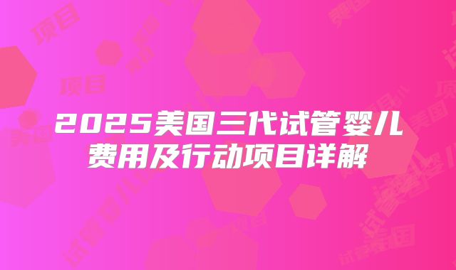 2025美国三代试管婴儿费用及行动项目详解