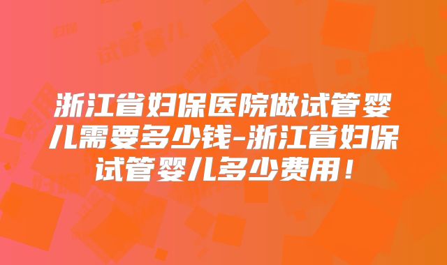 浙江省妇保医院做试管婴儿需要多少钱-浙江省妇保试管婴儿多少费用！