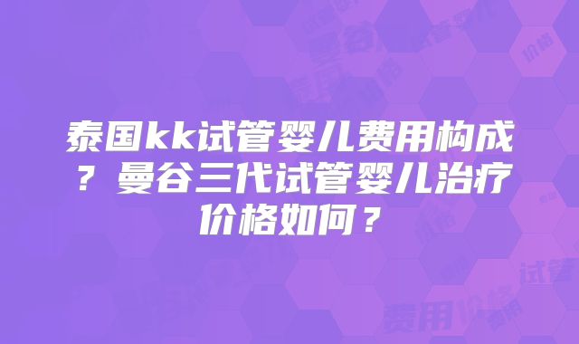 泰国kk试管婴儿费用构成?曼谷三代试管婴儿治疗价格如何?