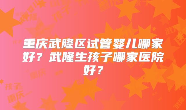 重庆武隆区试管婴儿哪家好?武隆生孩子哪家医院好?
