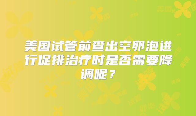 美国试管前查出空卵泡进行促排治疗时是否需要降调呢？