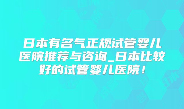 日本有名气正规试管婴儿医院推荐与咨询_日本比较好的试管婴儿医院！