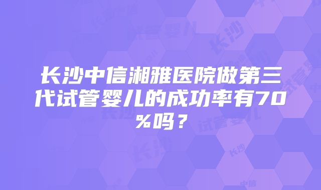 长沙中信湘雅医院做第三代试管婴儿的成功率有70%吗？