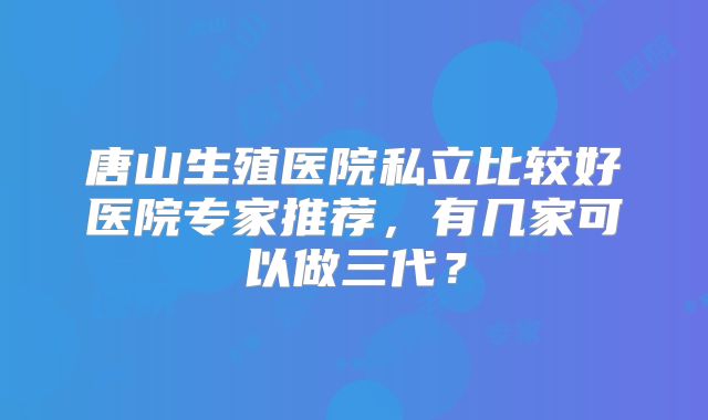 唐山生殖医院私立比较好医院专家推荐，有几家可以做三代？