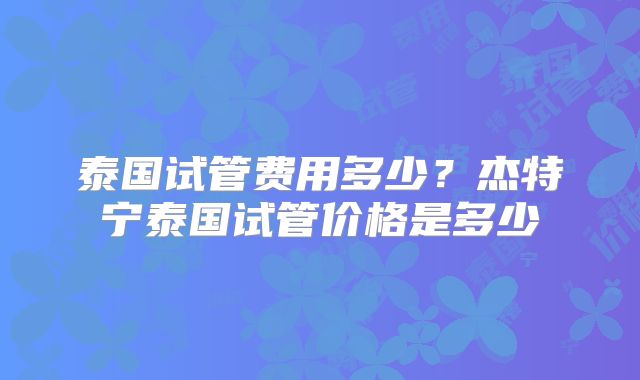 泰国试管费用多少？杰特宁泰国试管价格是多少