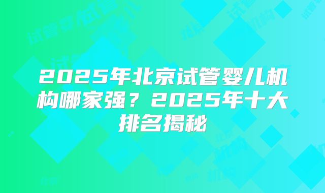 2025年北京试管婴儿机构哪家强？2025年十大排名揭秘