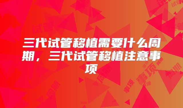三代试管移植需要什么周期，三代试管移植注意事项