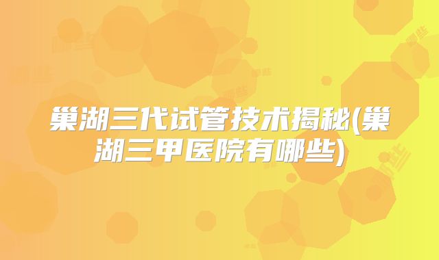 巢湖三代试管技术揭秘(巢湖三甲医院有哪些)