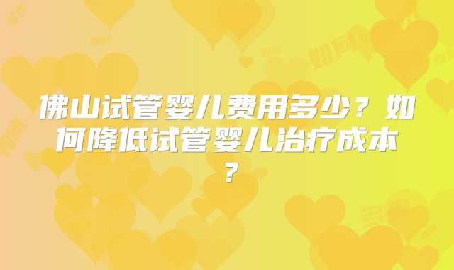 佛山试管婴儿费用多少？如何降低试管婴儿治疗成本？