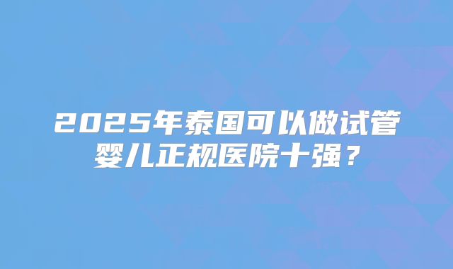 2025年泰国可以做试管婴儿正规医院十强？