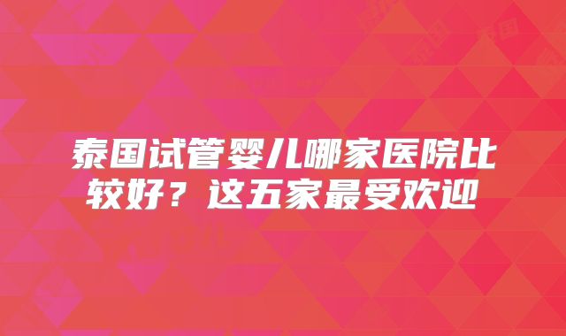 泰国试管婴儿哪家医院比较好？这五家最受欢迎