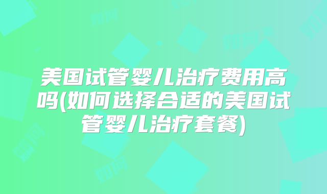 美国试管婴儿治疗费用高吗(如何选择合适的美国试管婴儿治疗套餐)