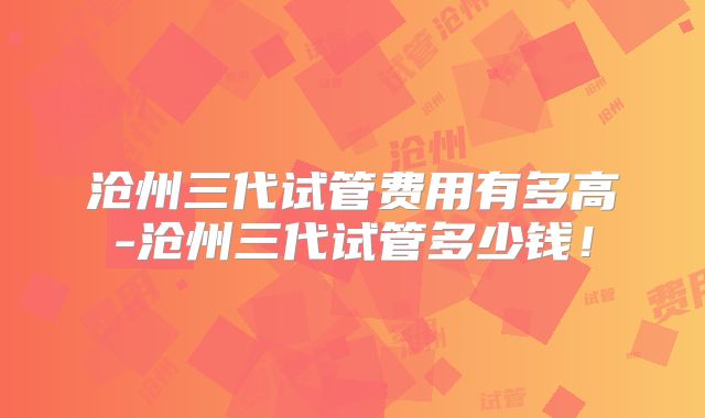 沧州三代试管费用有多高-沧州三代试管多少钱！