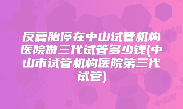 反复胎停在中山试管机构医院做三代试管多少钱(中山市试管机构医院第三代试管)