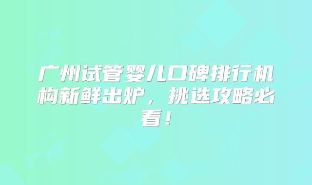 广州试管婴儿口碑排行机构新鲜出炉，挑选攻略必看！