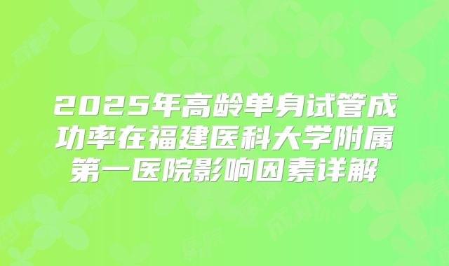 2025年高龄单身试管成功率在福建医科大学附属第一医院影响因素详解