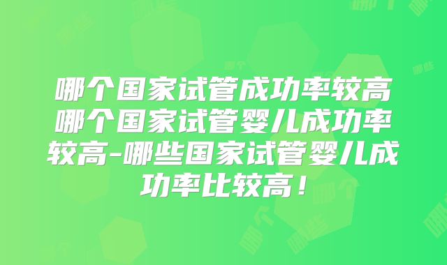 哪个国家试管成功率较高哪个国家试管婴儿成功率较高-哪些国家试管婴儿成功率比较高！