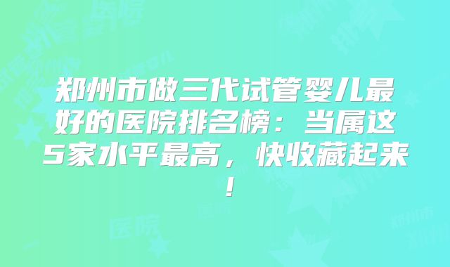 郑州市做三代试管婴儿最好的医院排名榜：当属这5家水平最高，快收藏起来！