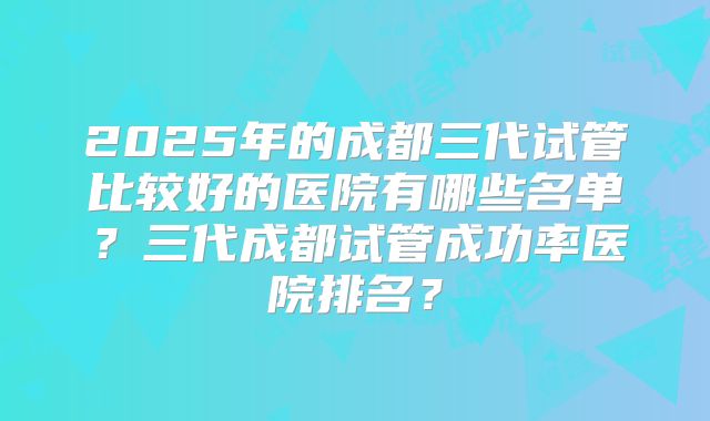 2025年的成都三代试管比较好的医院有哪些名单？三代成都试管成功率医院排名？