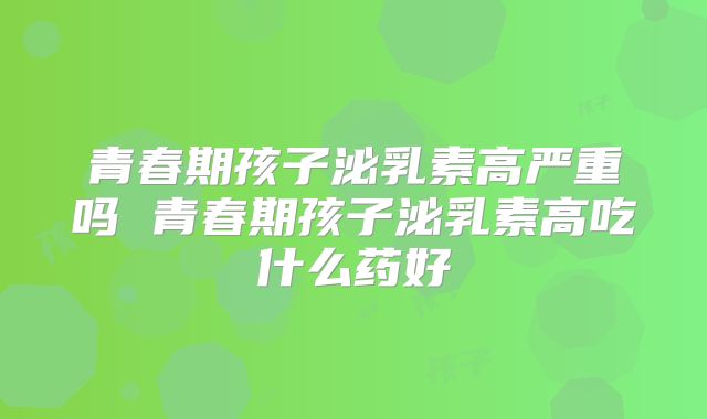 青春期孩子泌乳素高严重吗 青春期孩子泌乳素高吃什么药好