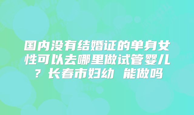 国内没有结婚证的单身女性可以去哪里做试管婴儿？长春市妇幼 能做吗