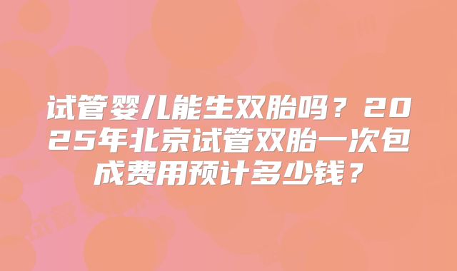 试管婴儿能生双胎吗？2025年北京试管双胎一次包成费用预计多少钱？