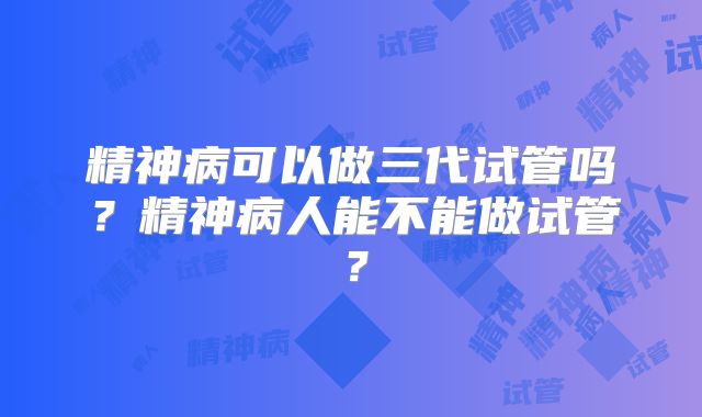 精神病可以做三代试管吗？精神病人能不能做试管？