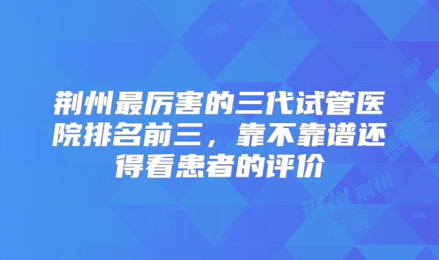 荆州最厉害的三代试管医院排名前三，靠不靠谱还得看患者的评价