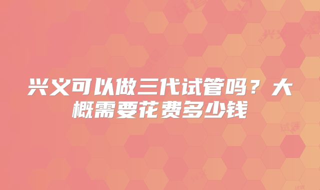 兴义可以做三代试管吗？大概需要花费多少钱