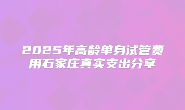 2025年高龄单身试管费用石家庄真实支出分享