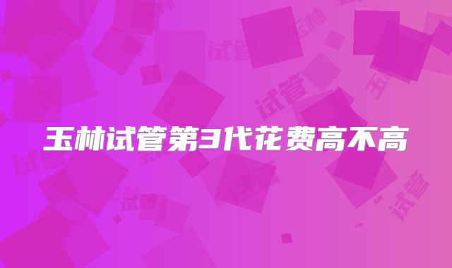 玉林试管第3代花费高不高