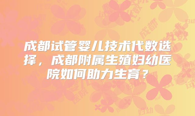 成都试管婴儿技术代数选择，成都附属生殖妇幼医院如何助力生育？