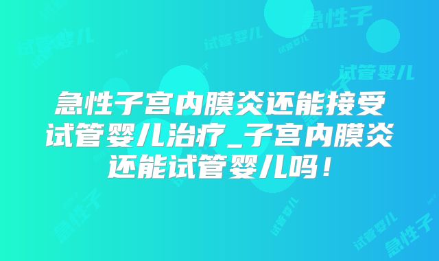 急性子宫内膜炎还能接受试管婴儿治疗_子宫内膜炎还能试管婴儿吗！