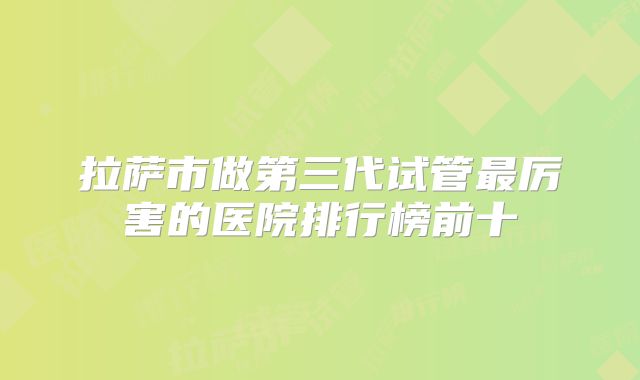拉萨市做第三代试管最厉害的医院排行榜前十