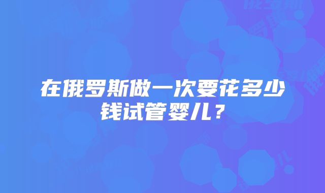 在俄罗斯做一次要花多少钱试管婴儿？
