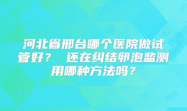 河北省邢台哪个医院做试管好? 还在纠结卵泡监测用哪种方法吗?