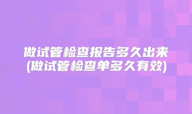 做试管检查报告多久出来(做试管检查单多久有效)