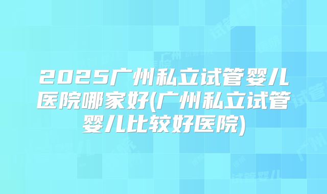 2025广州私立试管婴儿医院哪家好(广州私立试管婴儿比较好医院)