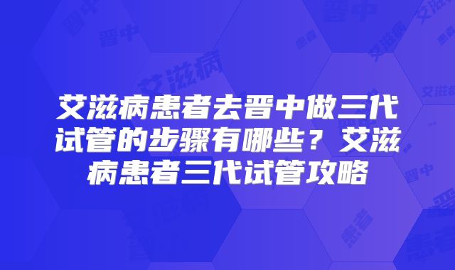 艾滋病患者去晋中做三代试管的步骤有哪些？艾滋病患者三代试管攻略